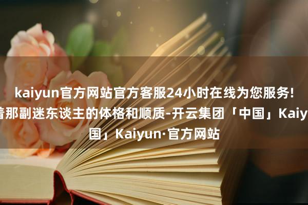 kaiyun官方网站官方客服24小时在线为您服务!已经保合手着那副迷东谈主的体格和顺质-开云集团「中国」Kaiyun·官方网站