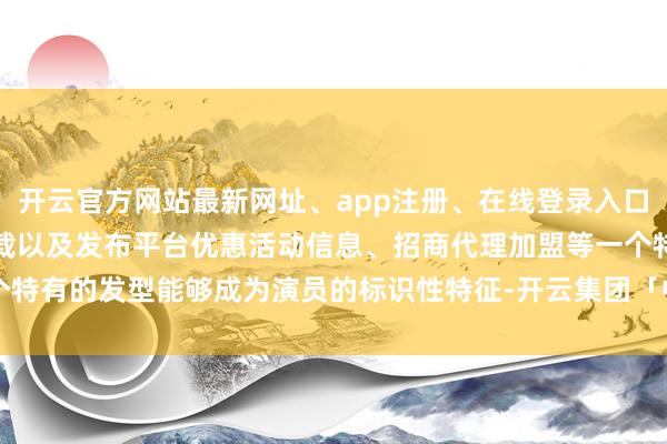 开云官方网站最新网址、app注册、在线登录入口、手机网页版、客户端下载以及发布平台优惠活动信息、招商代理加盟等一个特有的发型能够成为演员的标识性特征-开云集团「中国」Kaiyun·官方网站