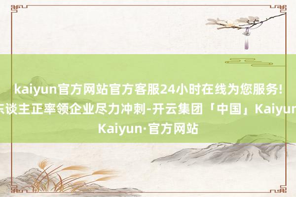 kaiyun官方网站官方客服24小时在线为您服务!这位外贸东谈主正率领企业尽力冲刺-开云集团「中国」Kaiyun·官方网站