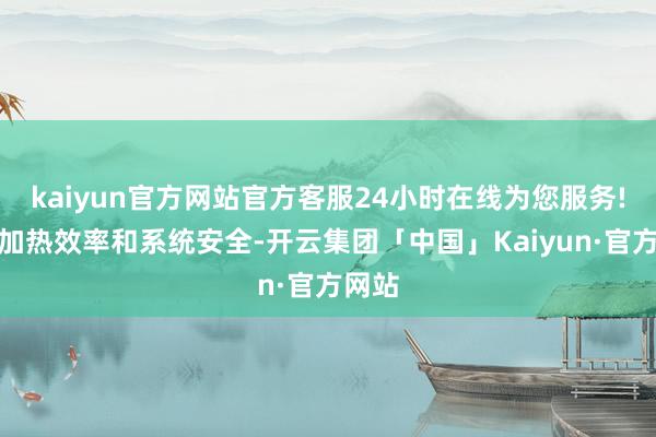 kaiyun官方网站官方客服24小时在线为您服务!影响加热效率和系统安全-开云集团「中国」Kaiyun·官方网站