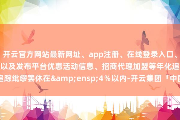开云官方网站最新网址、app注册、在线登录入口、手机网页版、客户端下载以及发布平台优惠活动信息、招商代理加盟等年化追踪纰缪罢休在 4%以内-开云集团「中国」Kaiyun·官方网站
