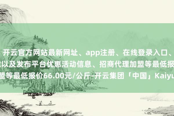 开云官方网站最新网址、app注册、在线登录入口、手机网页版、客户端下载以及发布平台优惠活动信息、招商代理加盟等最低报价66.00元/公斤-开云集团「中国」Kaiyun·官方网站