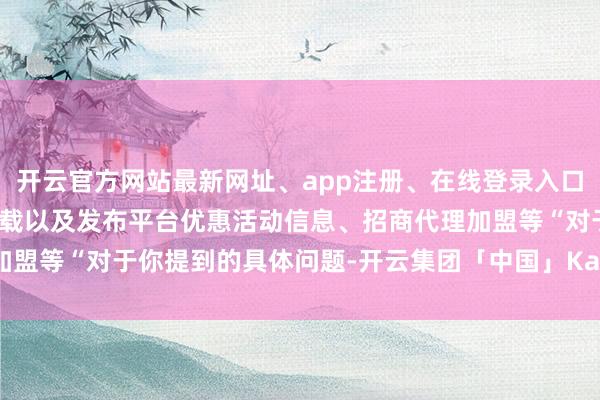 开云官方网站最新网址、app注册、在线登录入口、手机网页版、客户端下载以及发布平台优惠活动信息、招商代理加盟等“对于你提到的具体问题-开云集团「中国」Kaiyun·官方网站