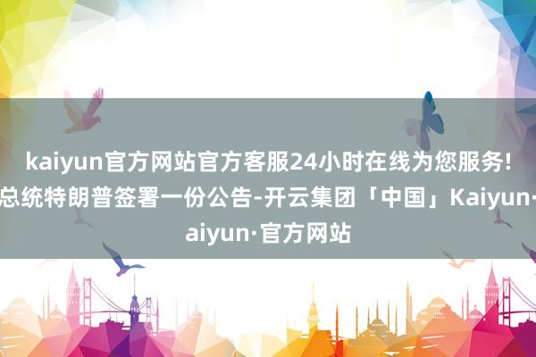 kaiyun官方网站官方客服24小时在线为您服务!好意思国总统特朗普签署一份公告-开云集团「中国」Kaiyun·官方网站