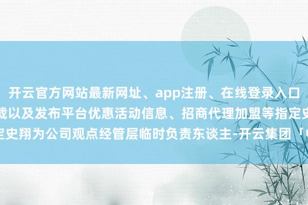 开云官方网站最新网址、app注册、在线登录入口、手机网页版、客户端下载以及发布平台优惠活动信息、招商代理加盟等指定史翔为公司观点经管层临时负责东谈主-开云集团「中国」Kaiyun·官方网站