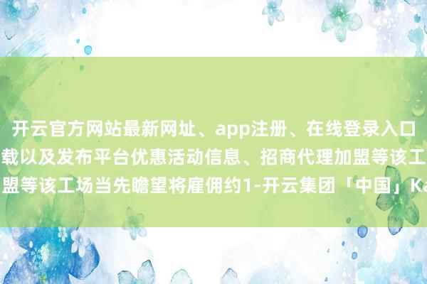 开云官方网站最新网址、app注册、在线登录入口、手机网页版、客户端下载以及发布平台优惠活动信息、招商代理加盟等该工场当先瞻望将雇佣约1-开云集团「中国」Kaiyun·官方网站