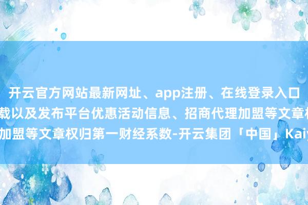 开云官方网站最新网址、app注册、在线登录入口、手机网页版、客户端下载以及发布平台优惠活动信息、招商代理加盟等文章权归第一财经系数-开云集团「中国」Kaiyun·官方网站