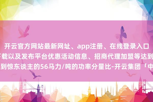 开云官方网站最新网址、app注册、在线登录入口、手机网页版、客户端下载以及发布平台优惠活动信息、招商代理加盟等达到惊东谈主的56马力/吨的功率分量比-开云集团「中国」Kaiyun·官方网站