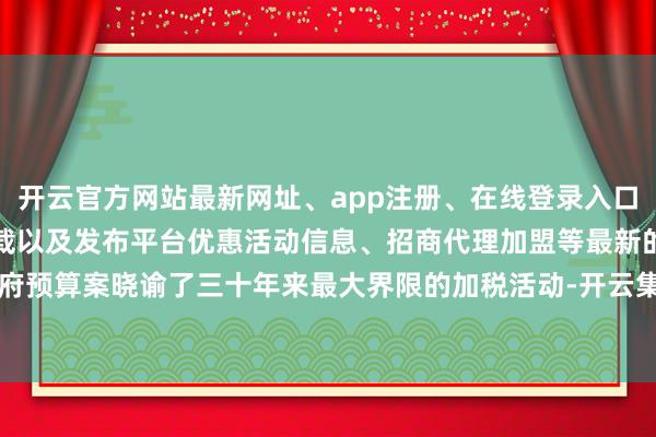 开云官方网站最新网址、app注册、在线登录入口、手机网页版、客户端下载以及发布平台优惠活动信息、招商代理加盟等最新的政府预算案晓谕了三十年来最大界限的加税活动-开云集团「中国」Kaiyun·官方网站