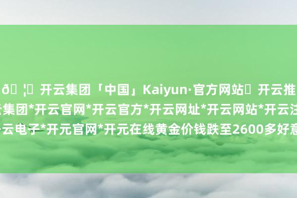 🦄开云集团「中国」Kaiyun·官方网站✅开云推荐✅我们为您提供:开云集团*开云官网*开云官方*开云网址*开云网站*开云注册*开云开户*开云电子*开元官网*开元在线黄金价钱跌至2600多好意思元-开云集团「中国」Kaiyun·官方网站