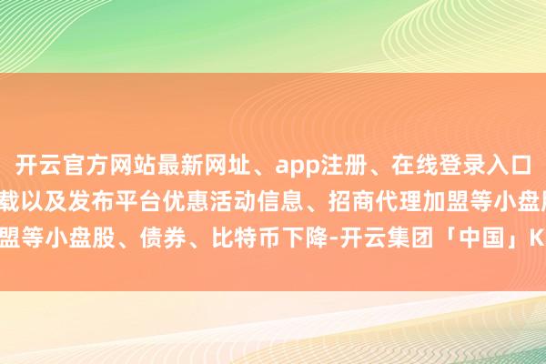 开云官方网站最新网址、app注册、在线登录入口、手机网页版、客户端下载以及发布平台优惠活动信息、招商代理加盟等小盘股、债券、比特币下降-开云集团「中国」Kaiyun·官方网站