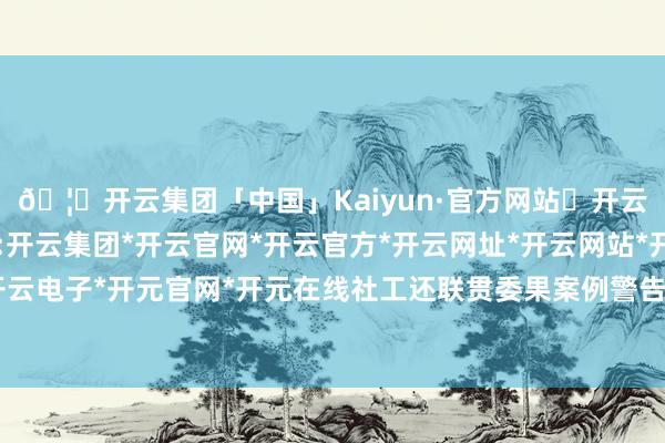 🦄开云集团「中国」Kaiyun·官方网站✅开云推荐✅我们为您提供:开云集团*开云官网*开云官方*开云网址*开云网站*开云注册*开云开户*开云电子*开元官网*开元在线社工还联贯委果案例警告在场职工要提升警惕性-开云集团「中国」Kaiyun·官方网站