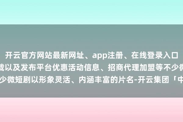 开云官方网站最新网址、app注册、在线登录入口、手机网页版、客户端下载以及发布平台优惠活动信息、招商代理加盟等不少微短剧以形象灵活、内涵丰富的片名-开云集团「中国」Kaiyun·官方网站