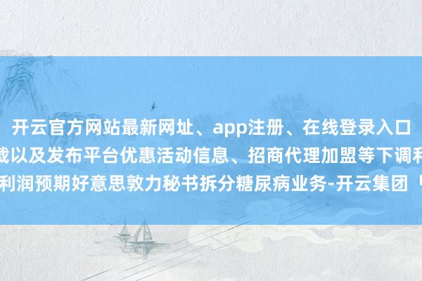 开云官方网站最新网址、app注册、在线登录入口、手机网页版、客户端下载以及发布平台优惠活动信息、招商代理加盟等下调利润预期好意思敦力秘书拆分糖尿病业务-开云集团「中国」Kaiyun·官方网站