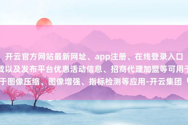 开云官方网站最新网址、app注册、在线登录入口、手机网页版、客户端下载以及发布平台优惠活动信息、招商代理加盟等可用于图像压缩、图像增强、指标检测等应用-开云集团「中国」Kaiyun·官方网站