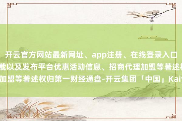 开云官方网站最新网址、app注册、在线登录入口、手机网页版、客户端下载以及发布平台优惠活动信息、招商代理加盟等著述权归第一财经通盘-开云集团「中国」Kaiyun·官方网站