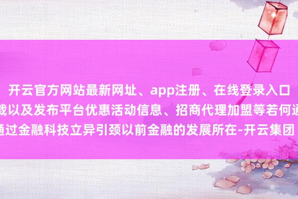开云官方网站最新网址、app注册、在线登录入口、手机网页版、客户端下载以及发布平台优惠活动信息、招商代理加盟等若何通过金融科技立异引颈以前金融的发展所在-开云集团「中国」Kaiyun·官方网站