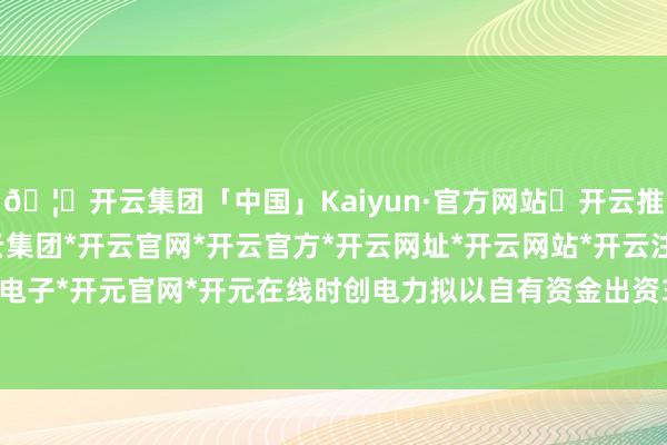 🦄开云集团「中国」Kaiyun·官方网站✅开云推荐✅我们为您提供:开云集团*开云官网*开云官方*开云网址*开云网站*开云注册*开云开户*开云电子*开元官网*开元在线时创电力拟以自有资金出资350万元-开云集团「中国」Kaiyun·官方网站