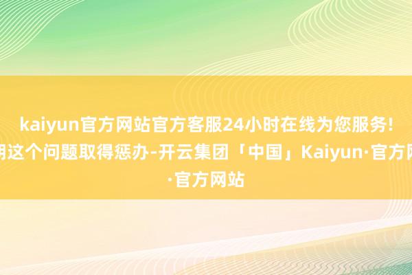 kaiyun官方网站官方客服24小时在线为您服务!一朝这个问题取得惩办-开云集团「中国」Kaiyun·官方网站