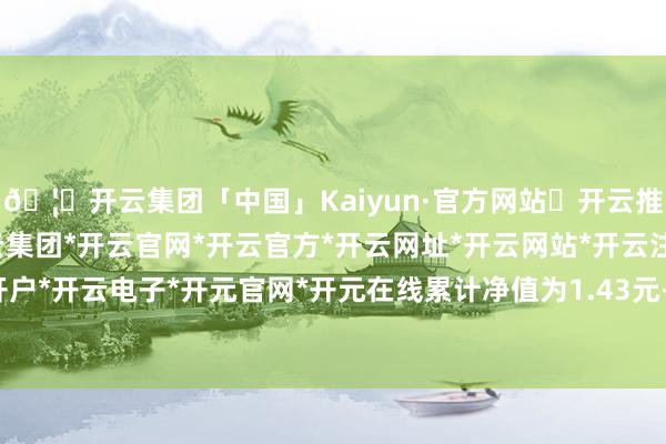 🦄开云集团「中国」Kaiyun·官方网站✅开云推荐✅我们为您提供:开云集团*开云官网*开云官方*开云网址*开云网站*开云注册*开云开户*开云电子*开元官网*开元在线累计净值为1.43元-开云集团「中国」Kaiyun·官方网站