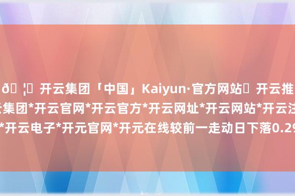 🦄开云集团「中国」Kaiyun·官方网站✅开云推荐✅我们为您提供:开云集团*开云官网*开云官方*开云网址*开云网站*开云注册*开云开户*开云电子*开元官网*开元在线较前一走动日下落0.29%-开云集团「中国」Kaiyun·官方网站