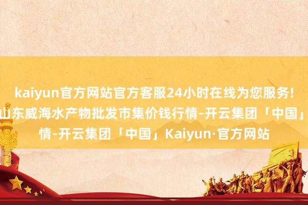 kaiyun官方网站官方客服24小时在线为您服务!2024年12月26日山东威海水产物批发市集价钱行情-开云集团「中国」Kaiyun·官方网站