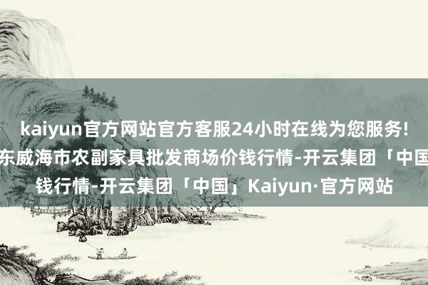kaiyun官方网站官方客服24小时在线为您服务!2024年12月26日山东威海市农副家具批发商场价钱行情-开云集团「中国」Kaiyun·官方网站