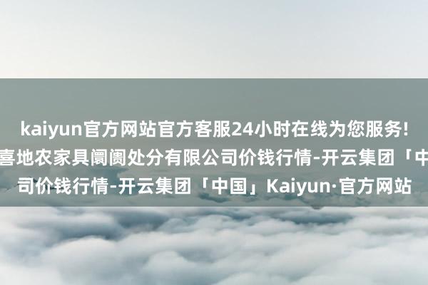 kaiyun官方网站官方客服24小时在线为您服务!2024年12月26日山东喜地农家具阛阓处分有限公司价钱行情-开云集团「中国」Kaiyun·官方网站