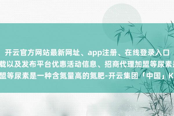 开云官方网站最新网址、app注册、在线登录入口、手机网页版、客户端下载以及发布平台优惠活动信息、招商代理加盟等尿素是一种含氮量高的氮肥-开云集团「中国」Kaiyun·官方网站
