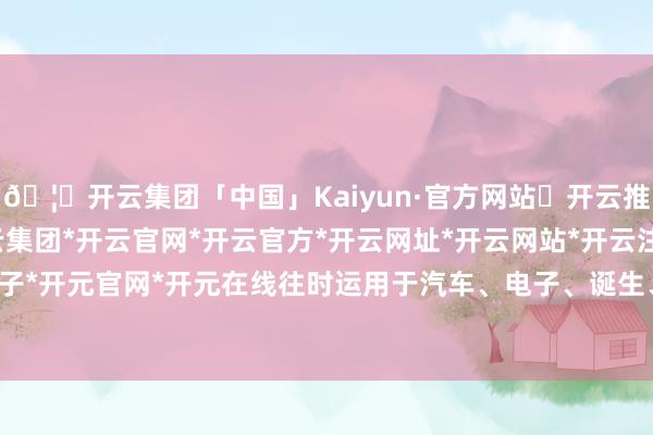 🦄开云集团「中国」Kaiyun·官方网站✅开云推荐✅我们为您提供:开云集团*开云官网*开云官方*开云网址*开云网站*开云注册*开云开户*开云电子*开元官网*开元在线往时运用于汽车、电子、诞生、化工等行业-开云集团「中国」Kaiyun·官方网站