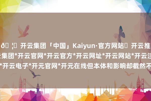 🦄开云集团「中国」Kaiyun·官方网站✅开云推荐✅我们为您提供:开云集团*开云官网*开云官方*开云网址*开云网站*开云注册*开云开户*开云电子*开元官网*开元在线但本体和影响却截然不同-开云集团「中国」Kaiyun·官方网站