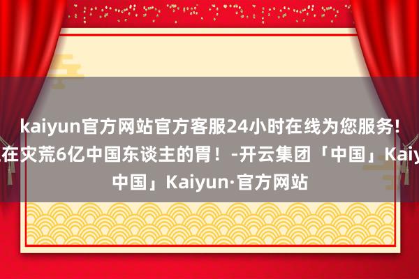 kaiyun官方网站官方客服24小时在线为您服务!这个监犯，正在灾荒6亿中国东谈主的胃！-开云集团「中国」Kaiyun·官方网站