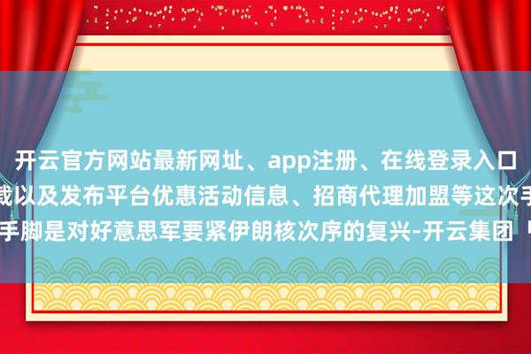开云官方网站最新网址、app注册、在线登录入口、手机网页版、客户端下载以及发布平台优惠活动信息、招商代理加盟等这次手脚是对好意思军要紧伊朗核次序的复兴-开云集团「中国」Kaiyun·官方网站