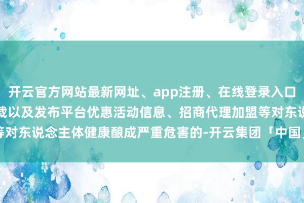 开云官方网站最新网址、app注册、在线登录入口、手机网页版、客户端下载以及发布平台优惠活动信息、招商代理加盟等对东说念主体健康酿成严重危害的-开云集团「中国」Kaiyun·官方网站