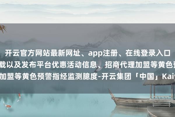 开云官方网站最新网址、app注册、在线登录入口、手机网页版、客户端下载以及发布平台优惠活动信息、招商代理加盟等黄色预警指经监测臆度-开云集团「中国」Kaiyun·官方网站