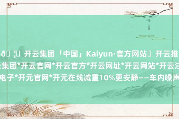 🦄开云集团「中国」Kaiyun·官方网站✅开云推荐✅我们为您提供:开云集团*开云官网*开云官方*开云网址*开云网站*开云注册*开云开户*开云电子*开元官网*开元在线减重10%更安静——车内噪声裁减2分贝-开云集团「中国」Kaiyun·官方网站