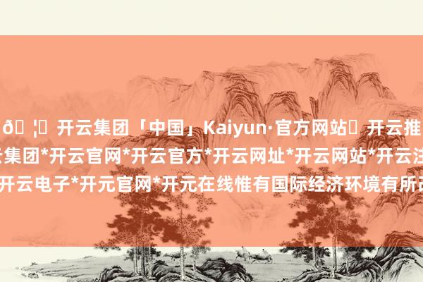 🦄开云集团「中国」Kaiyun·官方网站✅开云推荐✅我们为您提供:开云集团*开云官网*开云官方*开云网址*开云网站*开云注册*开云开户*开云电子*开元官网*开元在线惟有国际经济环境有所改善-开云集团「中国」Kaiyun·官方网站