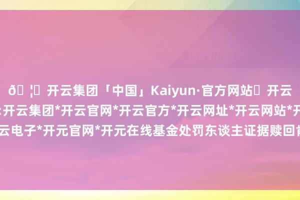 🦄开云集团「中国」Kaiyun·官方网站✅开云推荐✅我们为您提供:开云集团*开云官网*开云官方*开云网址*开云网站*开云注册*开云开户*开云电子*开元官网*开元在线基金处罚东谈主证据赎回肯求代投资者卖出被替代证券-开云集团「中国」Kaiyun·官方网站