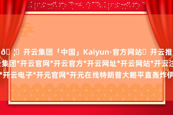 🦄开云集团「中国」Kaiyun·官方网站✅开云推荐✅我们为您提供:开云集团*开云官网*开云官方*开云网址*开云网站*开云注册*开云开户*开云电子*开元官网*开元在线特朗普大略平直轰炸伊朗-开云集团「中国」Kaiyun·官方网站