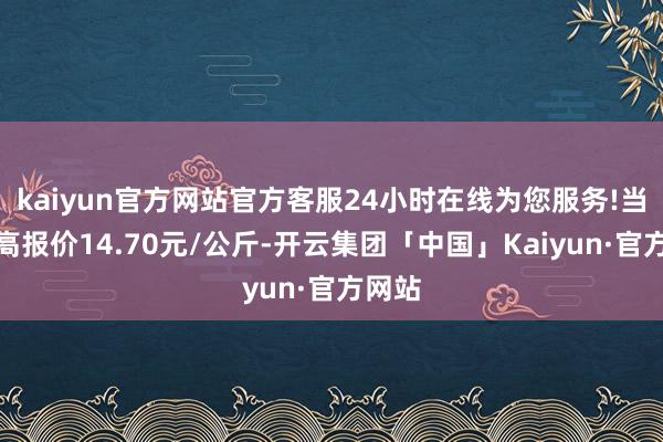 kaiyun官方网站官方客服24小时在线为您服务!当日最高报价14.70元/公斤-开云集团「中国」Kaiyun·官方网站