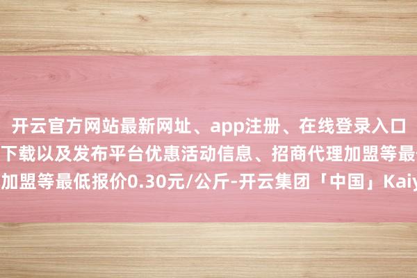 开云官方网站最新网址、app注册、在线登录入口、手机网页版、客户端下载以及发布平台优惠活动信息、招商代理加盟等最低报价0.30元/公斤-开云集团「中国」Kaiyun·官方网站