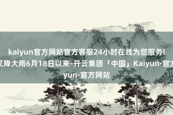 kaiyun官方网站官方客服24小时在线为您服务!当地又降大雨6月18日以来-开云集团「中国」Kaiyun·官方网站