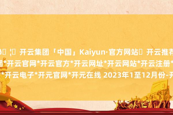 🦄开云集团「中国」Kaiyun·官方网站✅开云推荐✅我们为您提供:开云集团*开云官网*开云官方*开云网址*开云网站*开云注册*开云开户*开云电子*开元官网*开元在线 　　2023年1至12月份-开云集团「中国」Kaiyun·官方网站