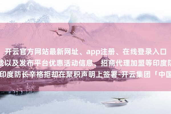 开云官方网站最新网址、app注册、在线登录入口、手机网页版、客户端下载以及发布平台优惠活动信息、招商代理加盟等印度防长辛格拒却在聚积声明上签署-开云集团「中国」Kaiyun·官方网站