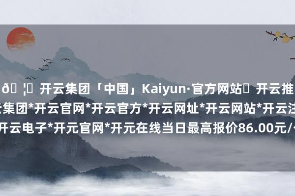 🦄开云集团「中国」Kaiyun·官方网站✅开云推荐✅我们为您提供:开云集团*开云官网*开云官方*开云网址*开云网站*开云注册*开云开户*开云电子*开元官网*开元在线当日最高报价86.00元/公斤-开云集团「中国」Kaiyun·官方网站