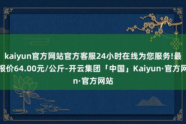 kaiyun官方网站官方客服24小时在线为您服务!最低报价64.00元/公斤-开云集团「中国」Kaiyun·官方网站