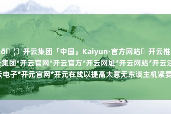 🦄开云集团「中国」Kaiyun·官方网站✅开云推荐✅我们为您提供:开云集团*开云官网*开云官方*开云网址*开云网站*开云注册*开云开户*开云电子*开元官网*开元在线以提高大意无东谈主机紧要的智商-开云集团「中国」Kaiyun·官方网站
