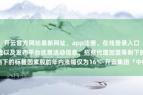 开云官方网站最新网址、app注册、在线登录入口、手机网页版、客户端下载以及发布平台优惠活动信息、招商代理加盟等剩下的标普因素股的年内涨幅仅为16%-开云集团「中国」Kaiyun·官方网站