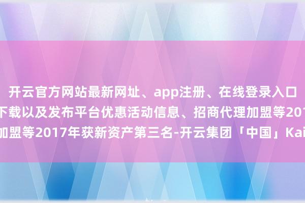 开云官方网站最新网址、app注册、在线登录入口、手机网页版、客户端下载以及发布平台优惠活动信息、招商代理加盟等2017年获新资产第三名-开云集团「中国」Kaiyun·官方网站