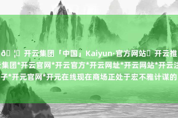 🦄开云集团「中国」Kaiyun·官方网站✅开云推荐✅我们为您提供:开云集团*开云官网*开云官方*开云网址*开云网站*开云注册*开云开户*开云电子*开元官网*开元在线现在商场正处于宏不雅计谋的“空窗期”-开云集团「中国」Kaiyun·官方网站